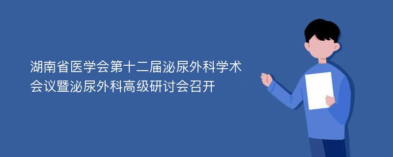 湖南省医学会第十二届泌尿外科学术会议暨泌尿外科高级研讨会召开